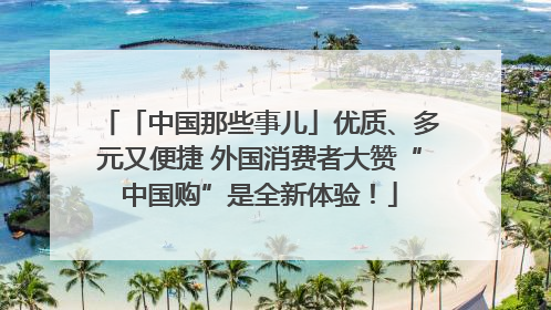 「中国那些事儿」优质、多元又便捷 外国消费者大赞“中国购”是全新体验！