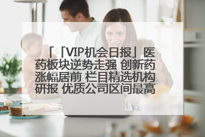 「VIP机会日报」医药板块逆势走强 创新药涨幅居前 栏目精选机构研报 优质公司区间最高涨34.9%