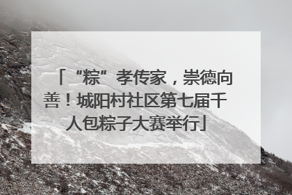 “粽”孝传家，崇德向善！城阳村社区第七届千人包粽子大赛举行