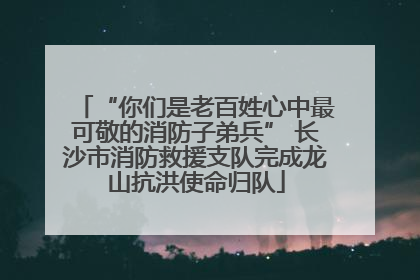 “你们是老百姓心中最可敬的消防子弟兵” 长沙市消防救援支队完成龙山抗洪使命归队