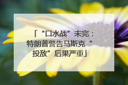 “口水战”未完：特朗普警告马斯克“投敌”后果严重