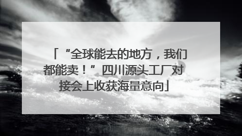 “全球能去的地方，我们都能卖！”四川源头工厂对接会上收获海量意向