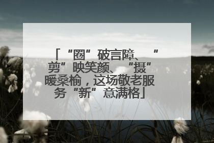 “圈”破言障、“剪”映笑颜、“摄”暖桑榆，这场敬老服务“新”意满格