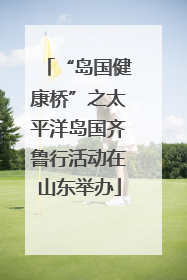 “岛国健康桥”之太平洋岛国齐鲁行活动在山东举办