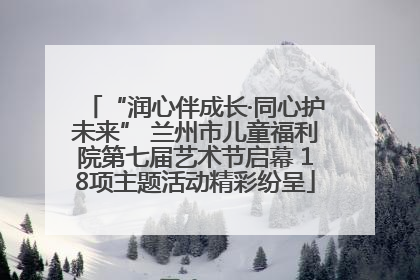 “润心伴成长·同心护未来” 兰州市儿童福利院第七届艺术节启幕 18项主题活动精彩纷呈