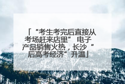 “考生考完后直接从考场赶来店里” 电子产品销售火热，长沙“后高考经济”升温