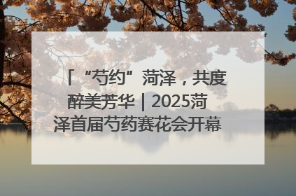“芍约”菏泽，共度醉美芳华｜2025菏泽首届芍药赛花会开幕，103家企业参赛