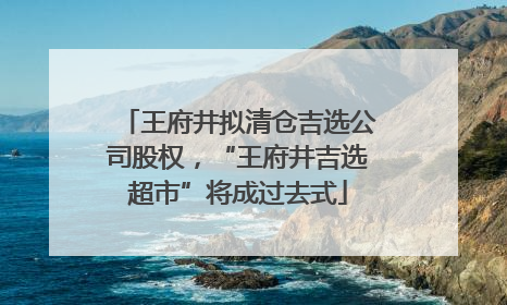 王府井拟清仓吉选公司股权，“王府井吉选超市”将成过去式