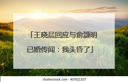 王晓晨回应与俞灏明已婚传闻：我头昏了