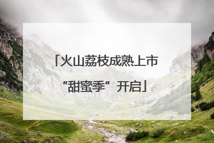 火山荔枝成熟上市 “甜蜜季”开启