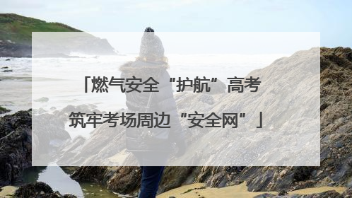 燃气安全“护航”高考 筑牢考场周边“安全网”