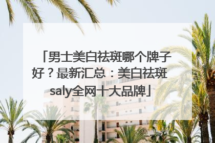 男士美白祛斑哪个牌子好？最新汇总：美白祛斑saly全网十大品牌