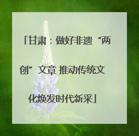 甘肃：做好非遗“两创”文章 推动传统文化焕发时代新采