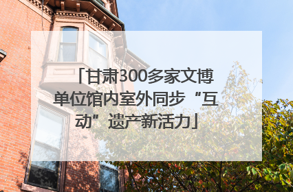 甘肃300多家文博单位馆内室外同步“互动”遗产新活力
