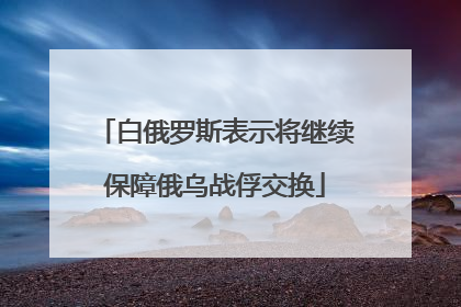 白俄罗斯表示将继续保障俄乌战俘交换