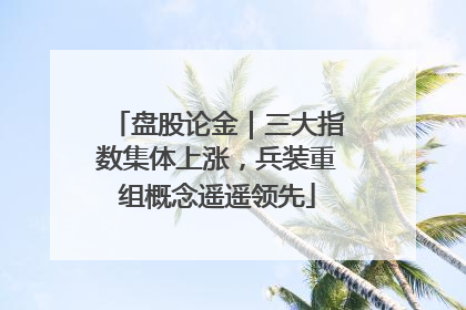 盘股论金｜三大指数集体上涨，兵装重组概念遥遥领先