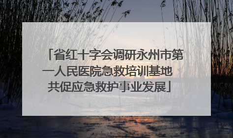 省红十字会调研永州市第一人民医院急救培训基地 共促应急救护事业发展