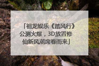 祖龙娱乐《踏风行》公测火爆，3D放置修仙新风潮席卷而来