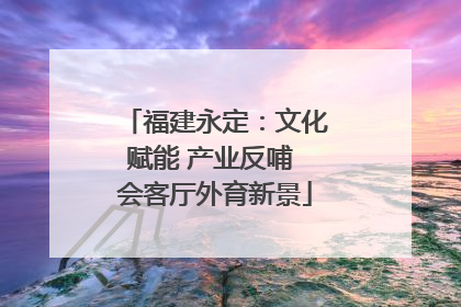 福建永定：文化赋能 产业反哺 会客厅外育新景