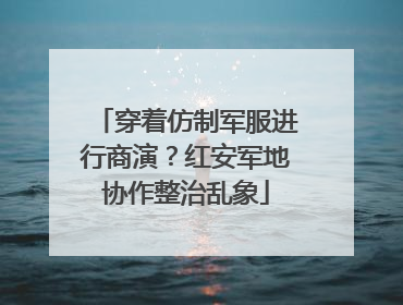 穿着仿制军服进行商演？红安军地协作整治乱象