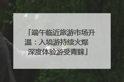 端午临近旅游市场升温：入境游持续火爆 深度体验游受青睐