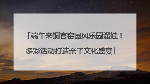 端午来铜官窑国风乐园溜娃！多彩活动打造亲子文化盛宴