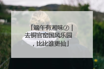 端午有湘味⑦｜去铜官窑国风乐园，比比谁更仙