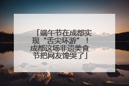 端午节在成都实现“舌尖环游”！成都这场非遗美食节把网友馋哭了