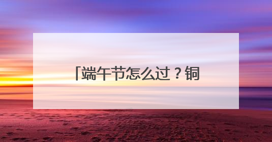 端午节怎么过？铜官窑国风乐园给你一场亲子家庭欢乐时光沉浸式新体验
