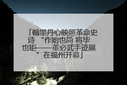 翰墨丹心映照革命史诗 “作始也简 将毕也钜——董必武手迹展”在福州开幕