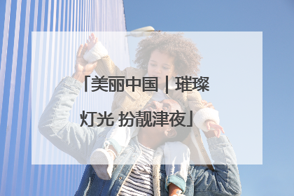 美丽中国｜璀璨灯光 扮靓津夜