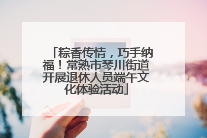 粽香传情，巧手纳福！常熟市琴川街道开展退休人员端午文化体验活动
