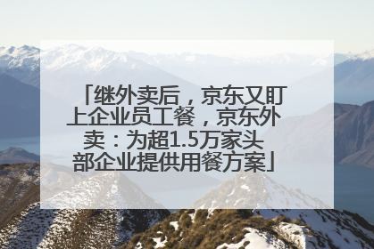 继外卖后，京东又盯上企业员工餐，京东外卖：为超1.5万家头部企业提供用餐方案