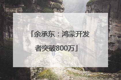 余承东：鸿蒙开发者突破800万