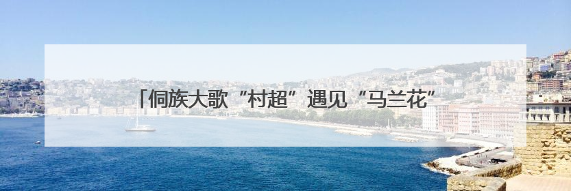 侗族大歌“村超”遇见“马兰花”，讲述了怎样的“乡土中国”？