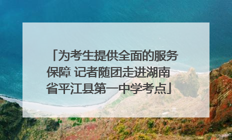 为考生提供全面的服务保障 记者随团走进湖南省平江县第一中学考点