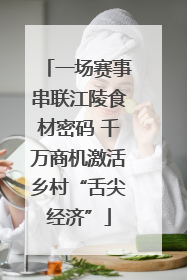 一场赛事串联江陵食材密码 千万商机激活乡村“舌尖经济”