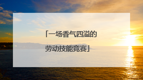一场香气四溢的劳动技能竞赛