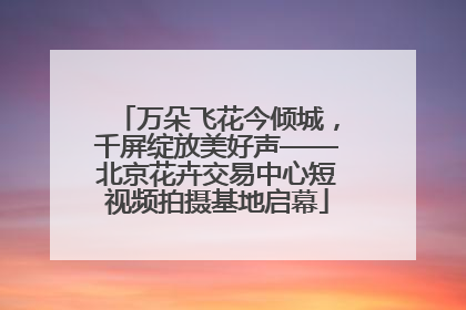 万朵飞花今倾城，千屏绽放美好声——北京花卉交易中心短视频拍摄基地启幕