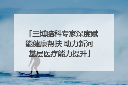 三博脑科专家深度赋能健康帮扶 助力新河基层医疗能力提升