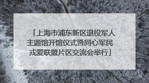 上海市浦东新区退役军人主题馆开馆仪式暨同心军民戎爱联盟片区交流会举行