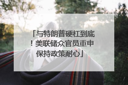 与特朗普硬杠到底！美联储众官员重申保持政策耐心
