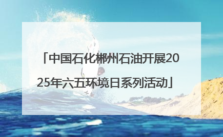 中国石化郴州石油开展2025年六五环境日系列活动