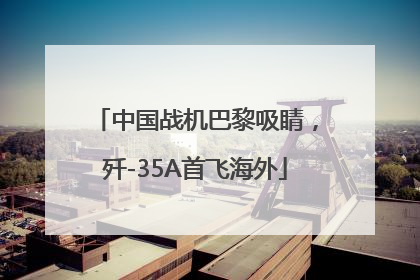 中国战机巴黎吸睛，歼-35A首飞海外