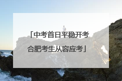 中考首日平稳开考 合肥考生从容应考