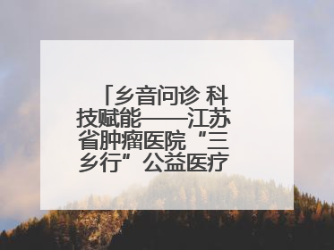 乡音问诊 科技赋能——江苏省肿瘤医院“三乡行”公益医疗行动淮安启航
