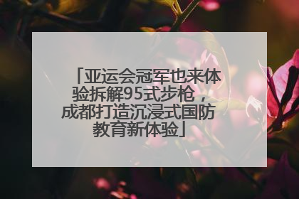 亚运会冠军也来体验拆解95式步枪，成都打造沉浸式国防教育新体验