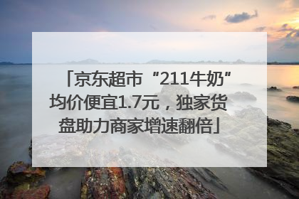 京东超市“211牛奶”均价便宜1.7元，独家货盘助力商家增速翻倍