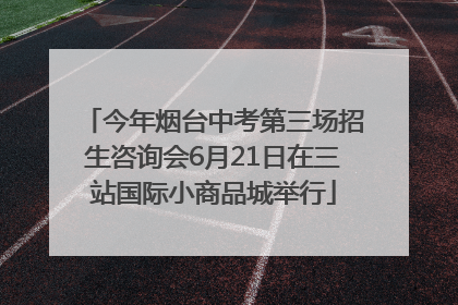 今年烟台中考第三场招生咨询会6月21日在三站国际小商品城举行