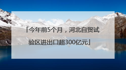 今年前5个月，河北自贸试验区进出口超300亿元